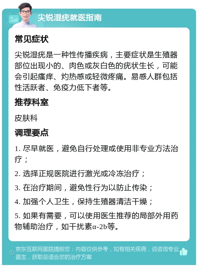 尖锐湿疣就医指南 常见症状 尖锐湿疣是一种性传播疾病，主要症状是生殖器部位出现小的、肉色或灰白色的疣状生长，可能会引起瘙痒、灼热感或轻微疼痛。易感人群包括性活跃者、免疫力低下者等。 推荐科室 皮肤科 调理要点 1. 尽早就医，避免自行处理或使用非专业方法治疗； 2. 选择正规医院进行激光或冷冻治疗； 3. 在治疗期间，避免性行为以防止传染； 4. 加强个人卫生，保持生殖器清洁干燥； 5. 如果有需要，可以使用医生推荐的局部外用药物辅助治疗，如干扰素α-2b等。