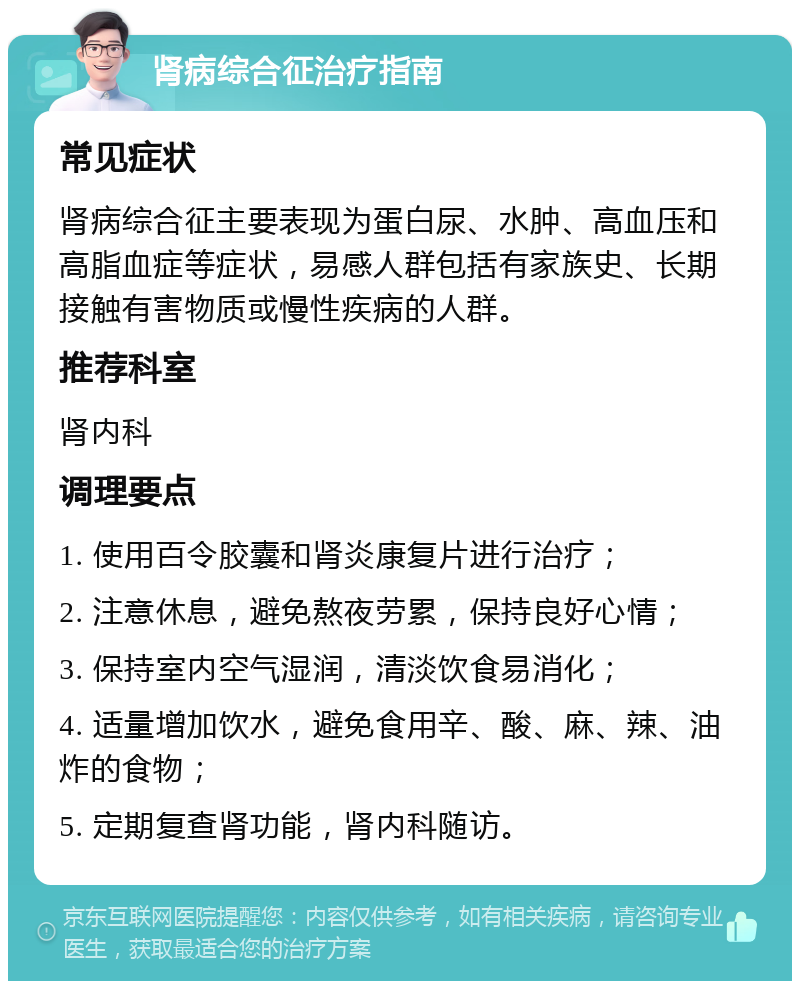 肾病综合征治疗指南 常见症状 肾病综合征主要表现为蛋白尿、水肿、高血压和高脂血症等症状，易感人群包括有家族史、长期接触有害物质或慢性疾病的人群。 推荐科室 肾内科 调理要点 1. 使用百令胶囊和肾炎康复片进行治疗； 2. 注意休息，避免熬夜劳累，保持良好心情； 3. 保持室内空气湿润，清淡饮食易消化； 4. 适量增加饮水，避免食用辛、酸、麻、辣、油炸的食物； 5. 定期复查肾功能，肾内科随访。