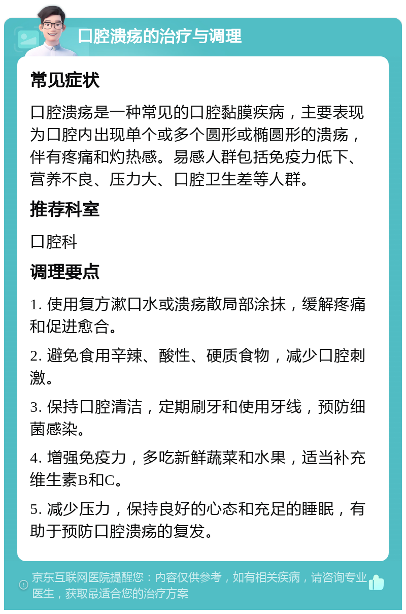 口腔溃疡的治疗与调理 常见症状 口腔溃疡是一种常见的口腔黏膜疾病，主要表现为口腔内出现单个或多个圆形或椭圆形的溃疡，伴有疼痛和灼热感。易感人群包括免疫力低下、营养不良、压力大、口腔卫生差等人群。 推荐科室 口腔科 调理要点 1. 使用复方漱口水或溃疡散局部涂抹，缓解疼痛和促进愈合。 2. 避免食用辛辣、酸性、硬质食物，减少口腔刺激。 3. 保持口腔清洁，定期刷牙和使用牙线，预防细菌感染。 4. 增强免疫力，多吃新鲜蔬菜和水果，适当补充维生素B和C。 5. 减少压力，保持良好的心态和充足的睡眠，有助于预防口腔溃疡的复发。