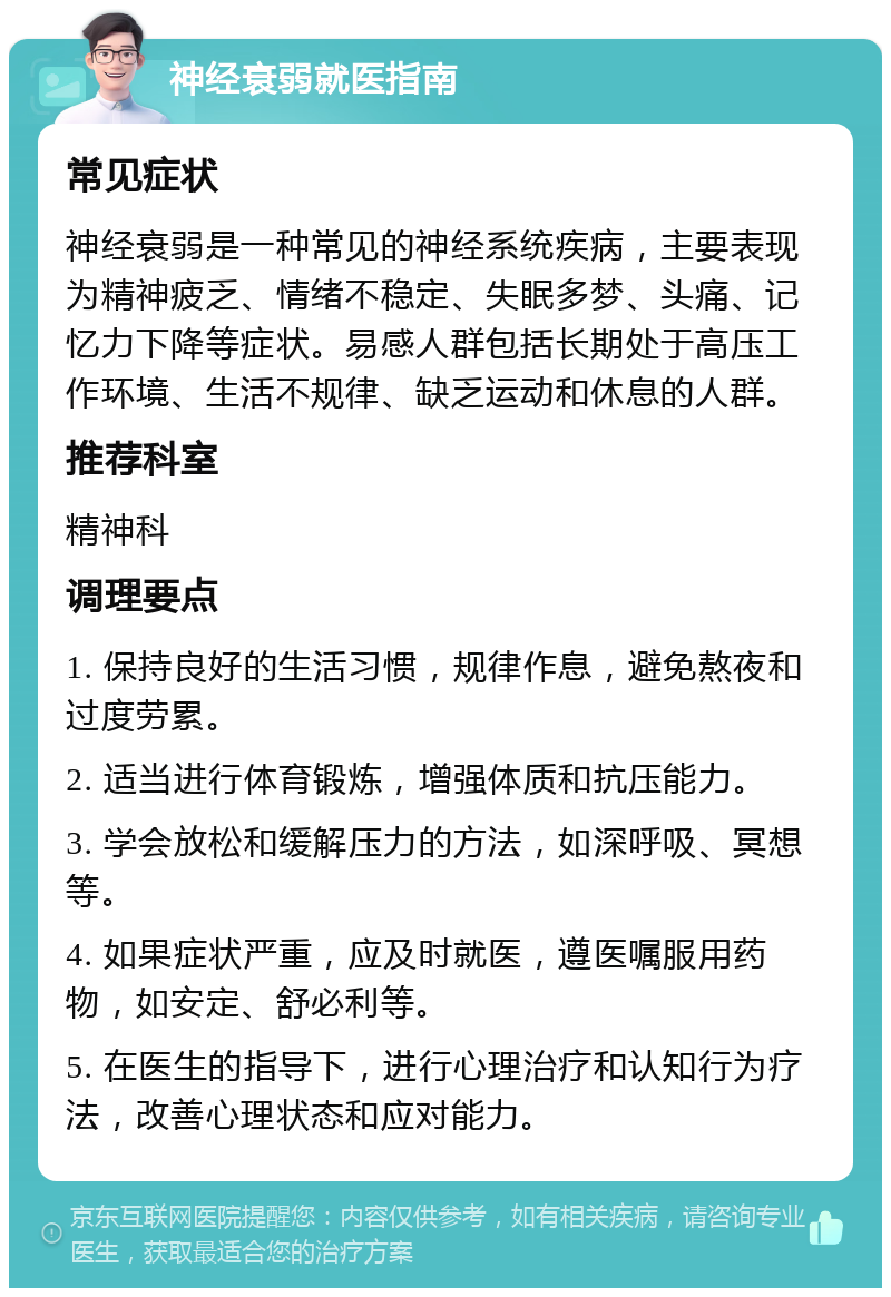 神经衰弱就医指南 常见症状 神经衰弱是一种常见的神经系统疾病，主要表现为精神疲乏、情绪不稳定、失眠多梦、头痛、记忆力下降等症状。易感人群包括长期处于高压工作环境、生活不规律、缺乏运动和休息的人群。 推荐科室 精神科 调理要点 1. 保持良好的生活习惯，规律作息，避免熬夜和过度劳累。 2. 适当进行体育锻炼，增强体质和抗压能力。 3. 学会放松和缓解压力的方法，如深呼吸、冥想等。 4. 如果症状严重，应及时就医，遵医嘱服用药物，如安定、舒必利等。 5. 在医生的指导下，进行心理治疗和认知行为疗法，改善心理状态和应对能力。