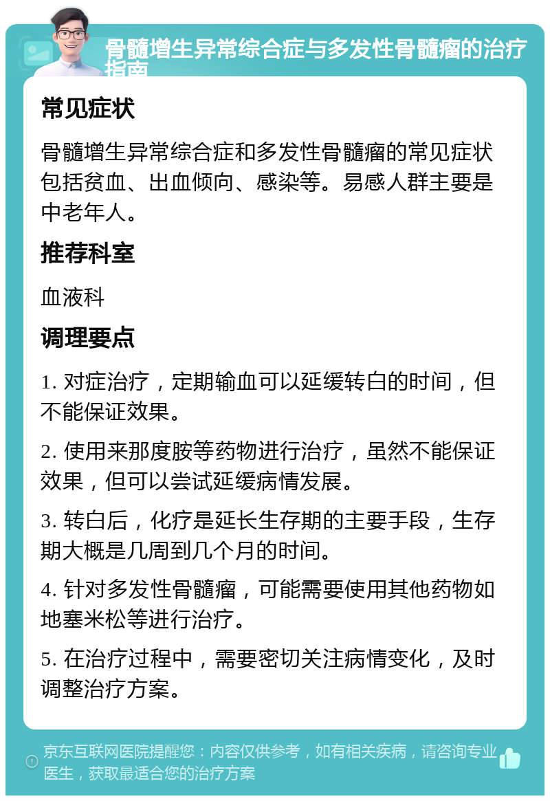 骨髓增生异常综合症与多发性骨髓瘤的治疗指南 常见症状 骨髓增生异常综合症和多发性骨髓瘤的常见症状包括贫血、出血倾向、感染等。易感人群主要是中老年人。 推荐科室 血液科 调理要点 1. 对症治疗，定期输血可以延缓转白的时间，但不能保证效果。 2. 使用来那度胺等药物进行治疗，虽然不能保证效果，但可以尝试延缓病情发展。 3. 转白后，化疗是延长生存期的主要手段，生存期大概是几周到几个月的时间。 4. 针对多发性骨髓瘤，可能需要使用其他药物如地塞米松等进行治疗。 5. 在治疗过程中，需要密切关注病情变化，及时调整治疗方案。