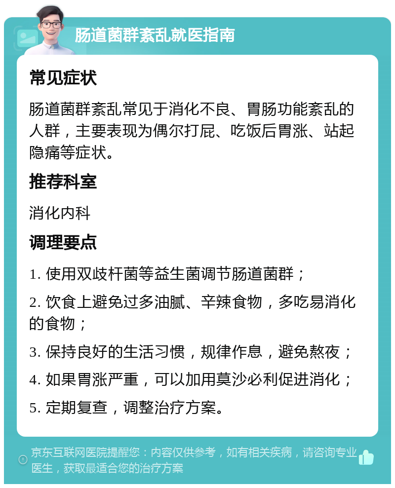 肠道菌群紊乱就医指南 常见症状 肠道菌群紊乱常见于消化不良、胃肠功能紊乱的人群，主要表现为偶尔打屁、吃饭后胃涨、站起隐痛等症状。 推荐科室 消化内科 调理要点 1. 使用双歧杆菌等益生菌调节肠道菌群； 2. 饮食上避免过多油腻、辛辣食物，多吃易消化的食物； 3. 保持良好的生活习惯，规律作息，避免熬夜； 4. 如果胃涨严重，可以加用莫沙必利促进消化； 5. 定期复查，调整治疗方案。