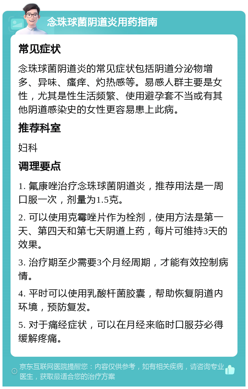 念珠球菌阴道炎用药指南 常见症状 念珠球菌阴道炎的常见症状包括阴道分泌物增多、异味、瘙痒、灼热感等。易感人群主要是女性，尤其是性生活频繁、使用避孕套不当或有其他阴道感染史的女性更容易患上此病。 推荐科室 妇科 调理要点 1. 氟康唑治疗念珠球菌阴道炎，推荐用法是一周口服一次，剂量为1.5克。 2. 可以使用克霉唑片作为栓剂，使用方法是第一天、第四天和第七天阴道上药，每片可维持3天的效果。 3. 治疗期至少需要3个月经周期，才能有效控制病情。 4. 平时可以使用乳酸杆菌胶囊，帮助恢复阴道内环境，预防复发。 5. 对于痛经症状，可以在月经来临时口服芬必得缓解疼痛。