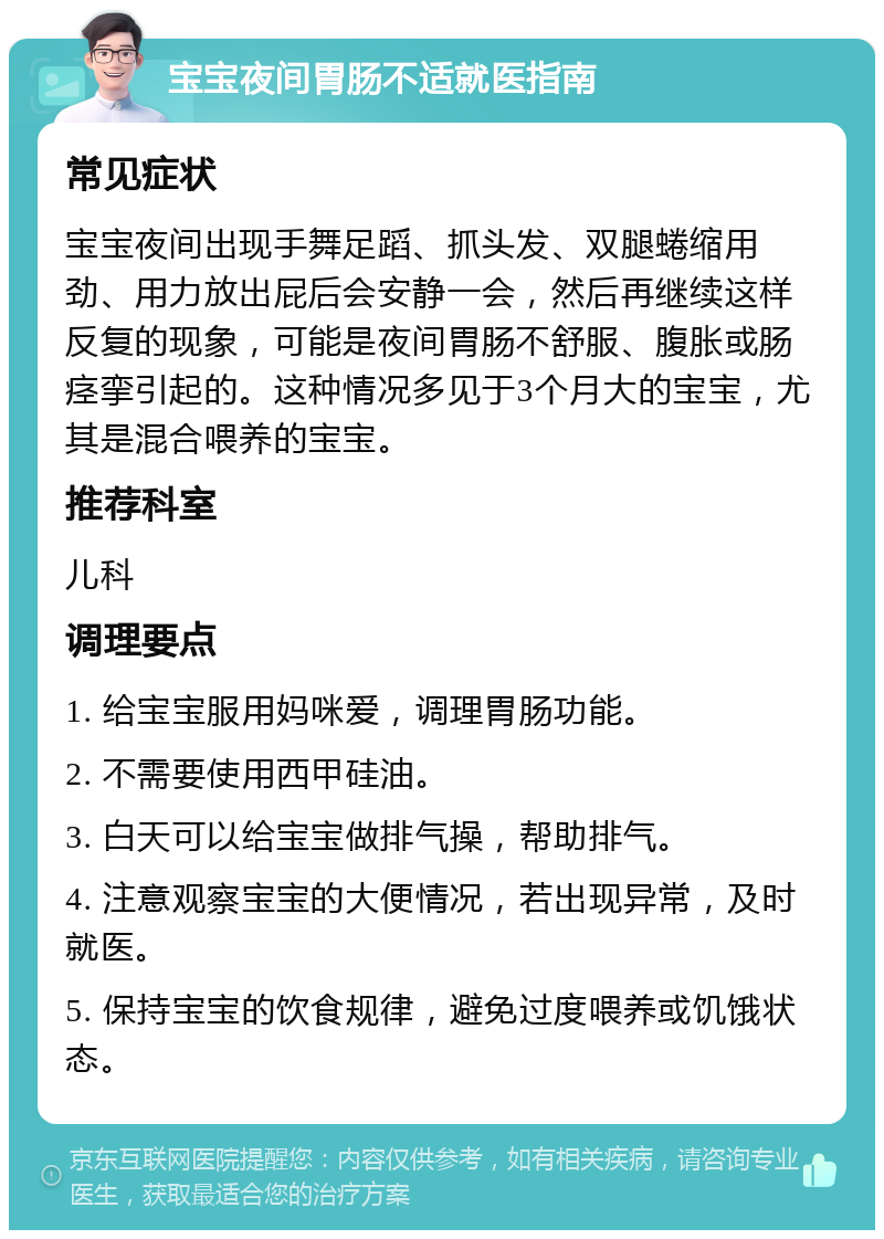 宝宝夜间胃肠不适就医指南 常见症状 宝宝夜间出现手舞足蹈、抓头发、双腿蜷缩用劲、用力放出屁后会安静一会，然后再继续这样反复的现象，可能是夜间胃肠不舒服、腹胀或肠痉挛引起的。这种情况多见于3个月大的宝宝，尤其是混合喂养的宝宝。 推荐科室 儿科 调理要点 1. 给宝宝服用妈咪爱，调理胃肠功能。 2. 不需要使用西甲硅油。 3. 白天可以给宝宝做排气操，帮助排气。 4. 注意观察宝宝的大便情况，若出现异常，及时就医。 5. 保持宝宝的饮食规律，避免过度喂养或饥饿状态。