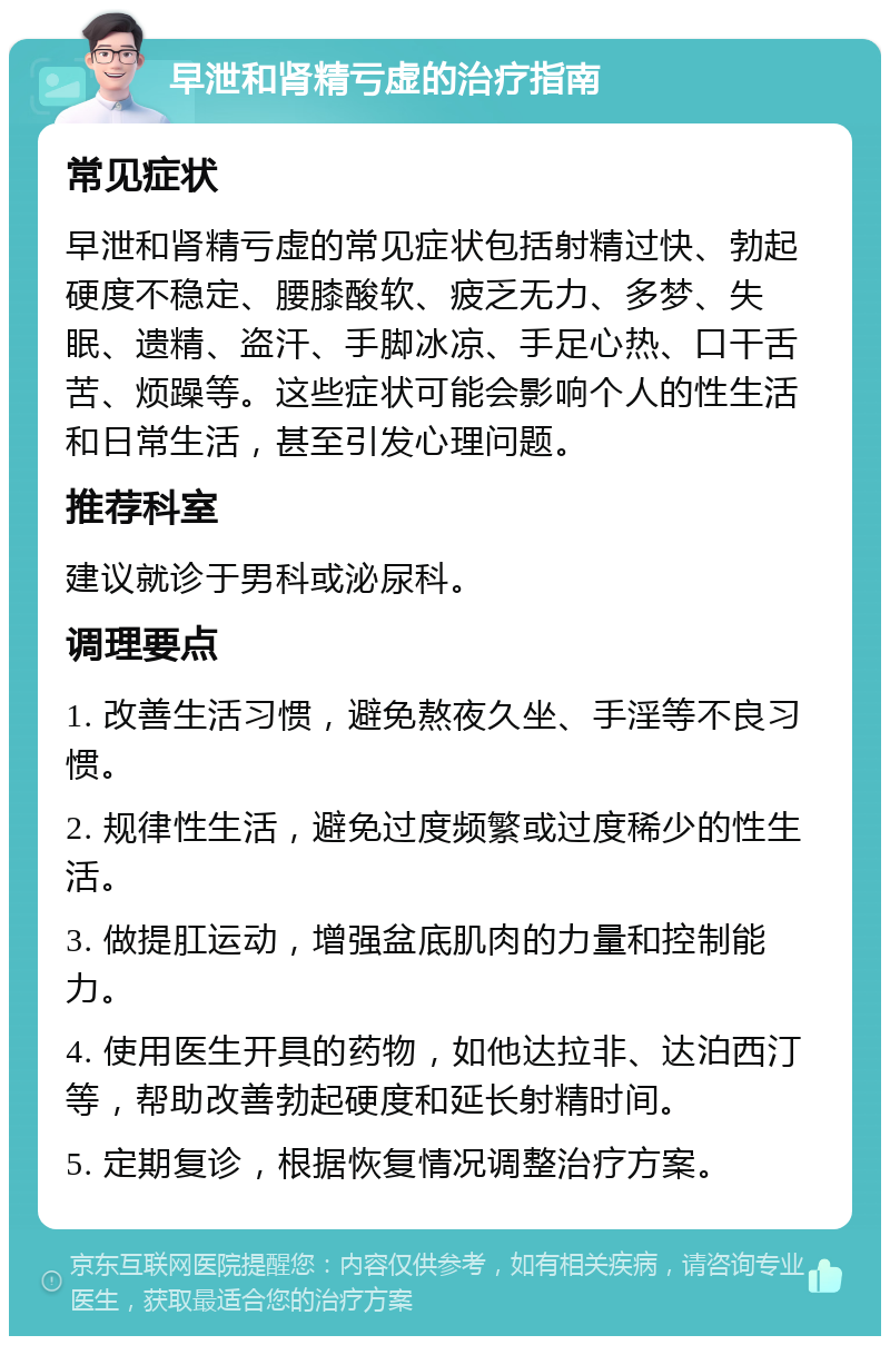 早泄和肾精亏虚的治疗指南 常见症状 早泄和肾精亏虚的常见症状包括射精过快、勃起硬度不稳定、腰膝酸软、疲乏无力、多梦、失眠、遗精、盗汗、手脚冰凉、手足心热、口干舌苦、烦躁等。这些症状可能会影响个人的性生活和日常生活，甚至引发心理问题。 推荐科室 建议就诊于男科或泌尿科。 调理要点 1. 改善生活习惯，避免熬夜久坐、手淫等不良习惯。 2. 规律性生活，避免过度频繁或过度稀少的性生活。 3. 做提肛运动，增强盆底肌肉的力量和控制能力。 4. 使用医生开具的药物，如他达拉非、达泊西汀等，帮助改善勃起硬度和延长射精时间。 5. 定期复诊，根据恢复情况调整治疗方案。