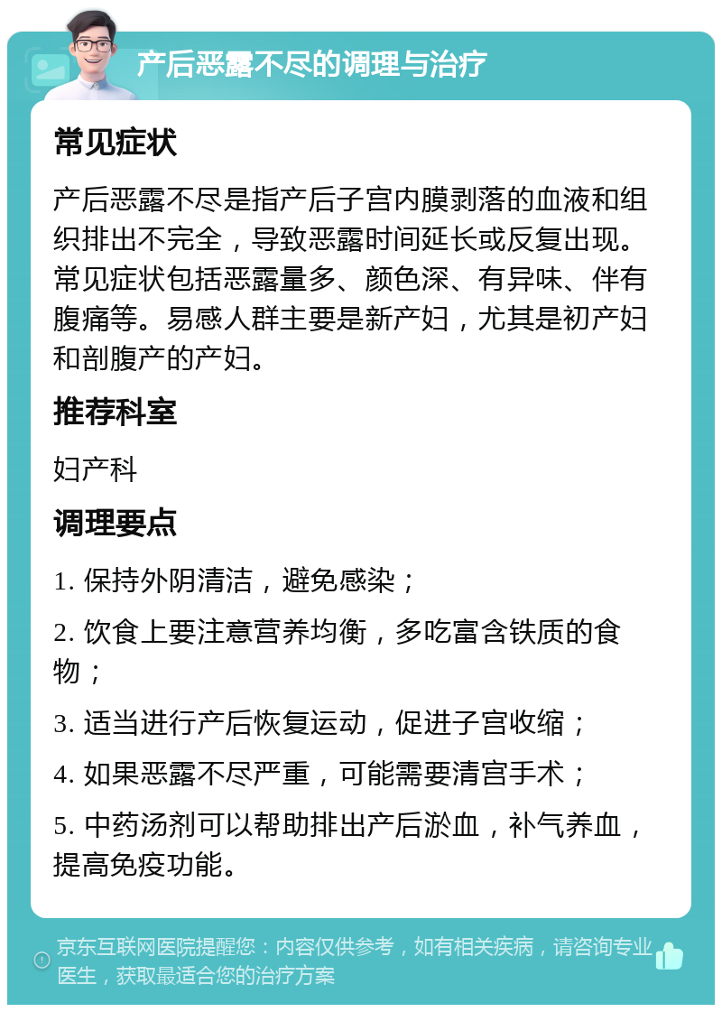 产后恶露不尽的调理与治疗 常见症状 产后恶露不尽是指产后子宫内膜剥落的血液和组织排出不完全，导致恶露时间延长或反复出现。常见症状包括恶露量多、颜色深、有异味、伴有腹痛等。易感人群主要是新产妇，尤其是初产妇和剖腹产的产妇。 推荐科室 妇产科 调理要点 1. 保持外阴清洁，避免感染； 2. 饮食上要注意营养均衡，多吃富含铁质的食物； 3. 适当进行产后恢复运动，促进子宫收缩； 4. 如果恶露不尽严重，可能需要清宫手术； 5. 中药汤剂可以帮助排出产后淤血，补气养血，提高免疫功能。