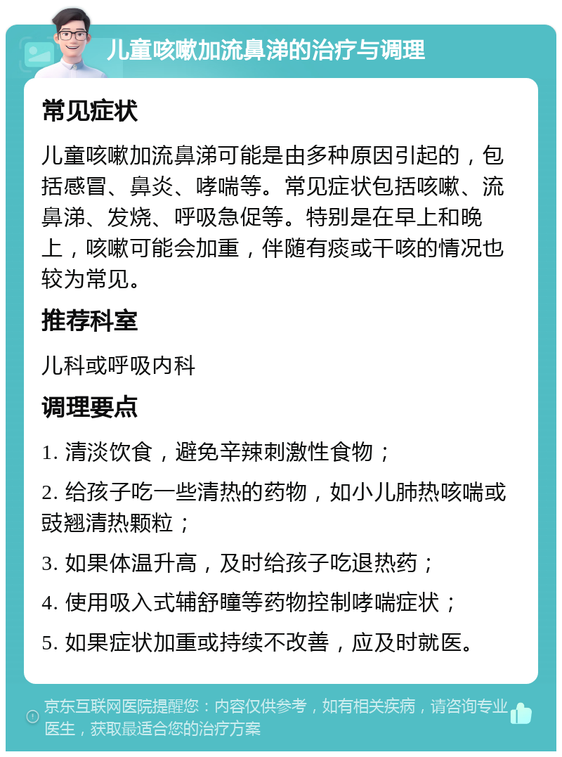 儿童咳嗽加流鼻涕的治疗与调理 常见症状 儿童咳嗽加流鼻涕可能是由多种原因引起的，包括感冒、鼻炎、哮喘等。常见症状包括咳嗽、流鼻涕、发烧、呼吸急促等。特别是在早上和晚上，咳嗽可能会加重，伴随有痰或干咳的情况也较为常见。 推荐科室 儿科或呼吸内科 调理要点 1. 清淡饮食，避免辛辣刺激性食物； 2. 给孩子吃一些清热的药物，如小儿肺热咳喘或豉翘清热颗粒； 3. 如果体温升高，及时给孩子吃退热药； 4. 使用吸入式辅舒瞳等药物控制哮喘症状； 5. 如果症状加重或持续不改善，应及时就医。