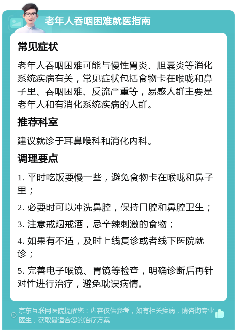 老年人吞咽困难就医指南 常见症状 老年人吞咽困难可能与慢性胃炎、胆囊炎等消化系统疾病有关，常见症状包括食物卡在喉咙和鼻子里、吞咽困难、反流严重等，易感人群主要是老年人和有消化系统疾病的人群。 推荐科室 建议就诊于耳鼻喉科和消化内科。 调理要点 1. 平时吃饭要慢一些，避免食物卡在喉咙和鼻子里； 2. 必要时可以冲洗鼻腔，保持口腔和鼻腔卫生； 3. 注意戒烟戒酒，忌辛辣刺激的食物； 4. 如果有不适，及时上线复诊或者线下医院就诊； 5. 完善电子喉镜、胃镜等检查，明确诊断后再针对性进行治疗，避免耽误病情。