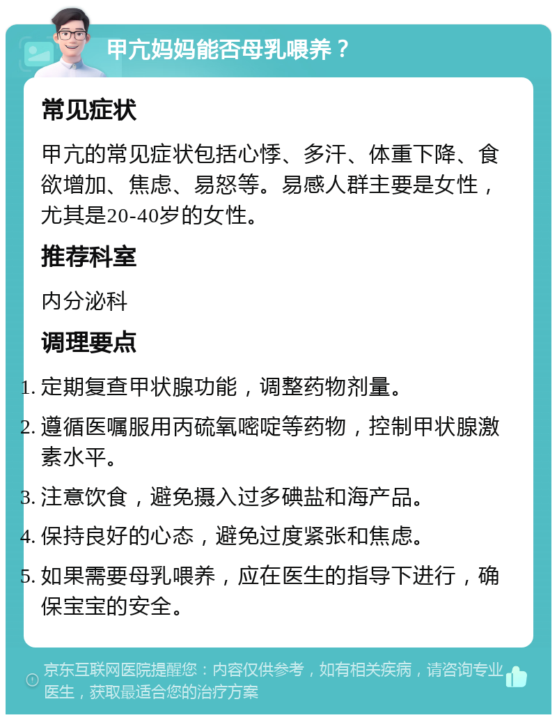 甲亢妈妈能否母乳喂养？ 常见症状 甲亢的常见症状包括心悸、多汗、体重下降、食欲增加、焦虑、易怒等。易感人群主要是女性，尤其是20-40岁的女性。 推荐科室 内分泌科 调理要点 定期复查甲状腺功能，调整药物剂量。 遵循医嘱服用丙硫氧嘧啶等药物，控制甲状腺激素水平。 注意饮食，避免摄入过多碘盐和海产品。 保持良好的心态，避免过度紧张和焦虑。 如果需要母乳喂养，应在医生的指导下进行，确保宝宝的安全。