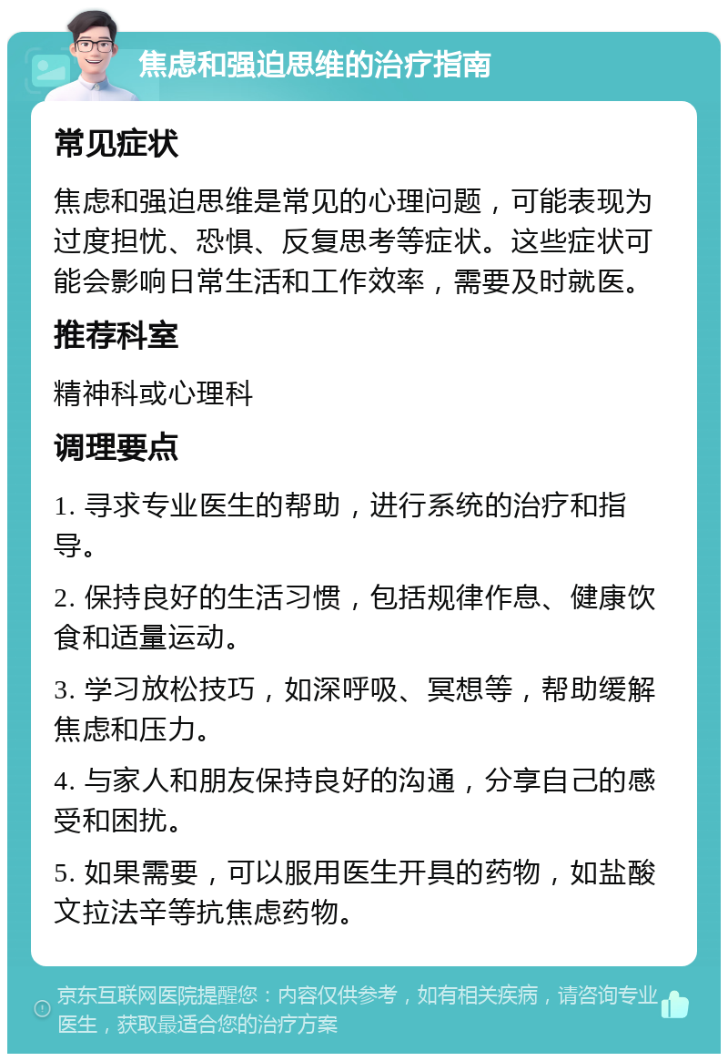 焦虑和强迫思维的治疗指南 常见症状 焦虑和强迫思维是常见的心理问题，可能表现为过度担忧、恐惧、反复思考等症状。这些症状可能会影响日常生活和工作效率，需要及时就医。 推荐科室 精神科或心理科 调理要点 1. 寻求专业医生的帮助，进行系统的治疗和指导。 2. 保持良好的生活习惯，包括规律作息、健康饮食和适量运动。 3. 学习放松技巧，如深呼吸、冥想等，帮助缓解焦虑和压力。 4. 与家人和朋友保持良好的沟通，分享自己的感受和困扰。 5. 如果需要，可以服用医生开具的药物，如盐酸文拉法辛等抗焦虑药物。