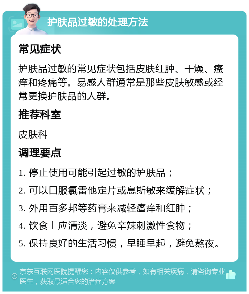 护肤品过敏的处理方法 常见症状 护肤品过敏的常见症状包括皮肤红肿、干燥、瘙痒和疼痛等。易感人群通常是那些皮肤敏感或经常更换护肤品的人群。 推荐科室 皮肤科 调理要点 1. 停止使用可能引起过敏的护肤品； 2. 可以口服氯雷他定片或息斯敏来缓解症状； 3. 外用百多邦等药膏来减轻瘙痒和红肿； 4. 饮食上应清淡，避免辛辣刺激性食物； 5. 保持良好的生活习惯，早睡早起，避免熬夜。