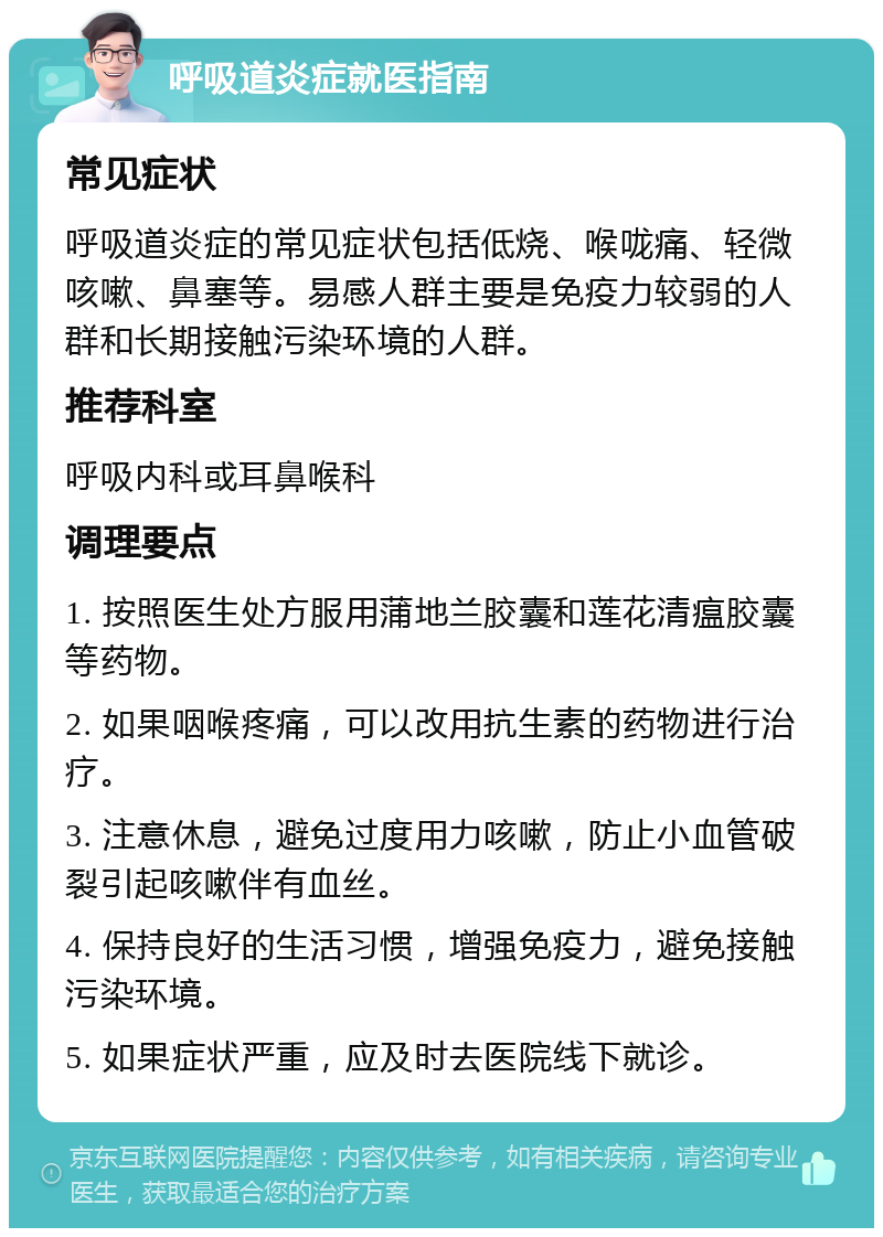 呼吸道炎症就医指南 常见症状 呼吸道炎症的常见症状包括低烧、喉咙痛、轻微咳嗽、鼻塞等。易感人群主要是免疫力较弱的人群和长期接触污染环境的人群。 推荐科室 呼吸内科或耳鼻喉科 调理要点 1. 按照医生处方服用蒲地兰胶囊和莲花清瘟胶囊等药物。 2. 如果咽喉疼痛，可以改用抗生素的药物进行治疗。 3. 注意休息，避免过度用力咳嗽，防止小血管破裂引起咳嗽伴有血丝。 4. 保持良好的生活习惯，增强免疫力，避免接触污染环境。 5. 如果症状严重，应及时去医院线下就诊。