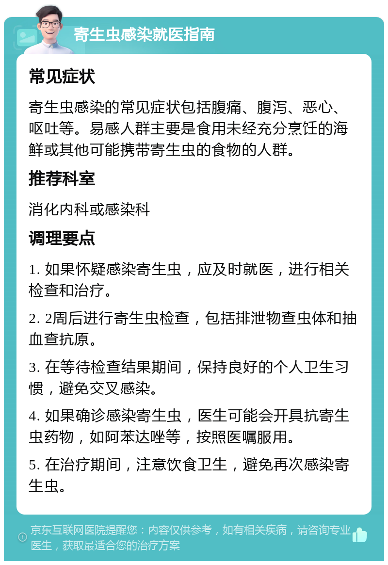 寄生虫感染就医指南 常见症状 寄生虫感染的常见症状包括腹痛、腹泻、恶心、呕吐等。易感人群主要是食用未经充分烹饪的海鲜或其他可能携带寄生虫的食物的人群。 推荐科室 消化内科或感染科 调理要点 1. 如果怀疑感染寄生虫，应及时就医，进行相关检查和治疗。 2. 2周后进行寄生虫检查，包括排泄物查虫体和抽血查抗原。 3. 在等待检查结果期间，保持良好的个人卫生习惯，避免交叉感染。 4. 如果确诊感染寄生虫，医生可能会开具抗寄生虫药物，如阿苯达唑等，按照医嘱服用。 5. 在治疗期间，注意饮食卫生，避免再次感染寄生虫。