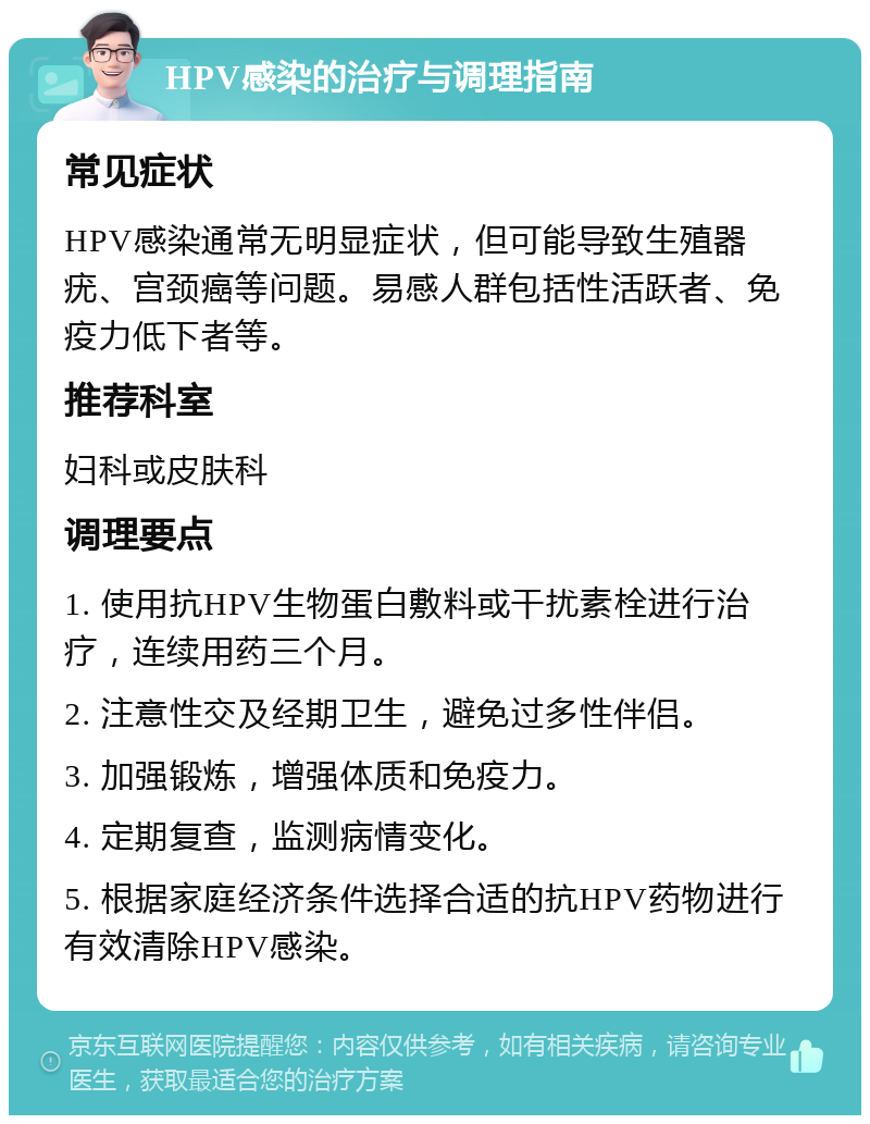 HPV感染的治疗与调理指南 常见症状 HPV感染通常无明显症状，但可能导致生殖器疣、宫颈癌等问题。易感人群包括性活跃者、免疫力低下者等。 推荐科室 妇科或皮肤科 调理要点 1. 使用抗HPV生物蛋白敷料或干扰素栓进行治疗，连续用药三个月。 2. 注意性交及经期卫生，避免过多性伴侣。 3. 加强锻炼，增强体质和免疫力。 4. 定期复查，监测病情变化。 5. 根据家庭经济条件选择合适的抗HPV药物进行有效清除HPV感染。