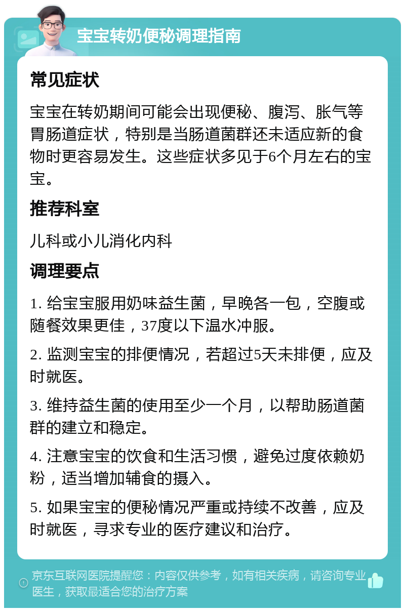 宝宝转奶便秘调理指南 常见症状 宝宝在转奶期间可能会出现便秘、腹泻、胀气等胃肠道症状，特别是当肠道菌群还未适应新的食物时更容易发生。这些症状多见于6个月左右的宝宝。 推荐科室 儿科或小儿消化内科 调理要点 1. 给宝宝服用奶味益生菌，早晚各一包，空腹或随餐效果更佳，37度以下温水冲服。 2. 监测宝宝的排便情况，若超过5天未排便，应及时就医。 3. 维持益生菌的使用至少一个月，以帮助肠道菌群的建立和稳定。 4. 注意宝宝的饮食和生活习惯，避免过度依赖奶粉，适当增加辅食的摄入。 5. 如果宝宝的便秘情况严重或持续不改善，应及时就医，寻求专业的医疗建议和治疗。