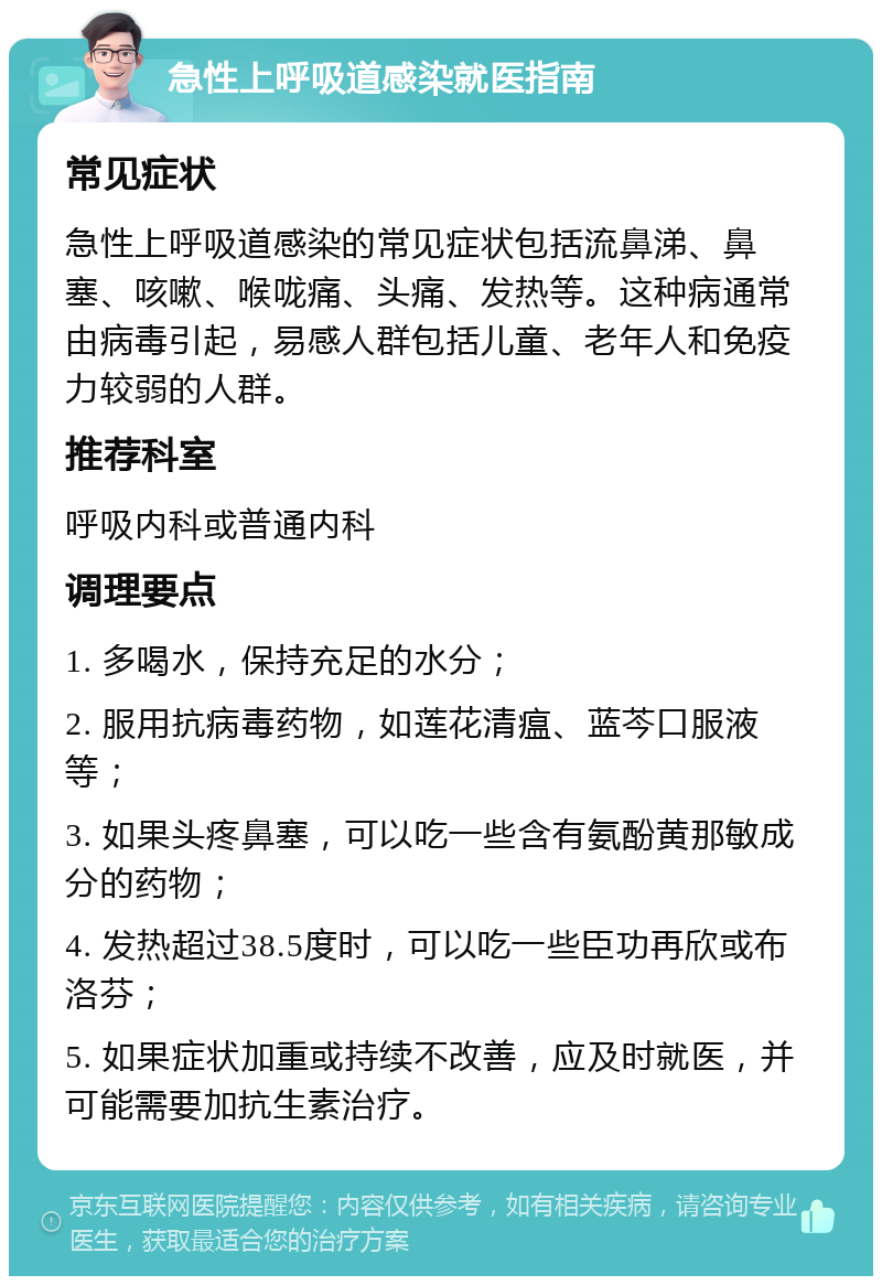 急性上呼吸道感染就医指南 常见症状 急性上呼吸道感染的常见症状包括流鼻涕、鼻塞、咳嗽、喉咙痛、头痛、发热等。这种病通常由病毒引起，易感人群包括儿童、老年人和免疫力较弱的人群。 推荐科室 呼吸内科或普通内科 调理要点 1. 多喝水，保持充足的水分； 2. 服用抗病毒药物，如莲花清瘟、蓝芩口服液等； 3. 如果头疼鼻塞，可以吃一些含有氨酚黄那敏成分的药物； 4. 发热超过38.5度时，可以吃一些臣功再欣或布洛芬； 5. 如果症状加重或持续不改善，应及时就医，并可能需要加抗生素治疗。