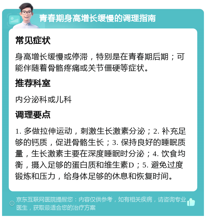 青春期身高增长缓慢的调理指南 常见症状 身高增长缓慢或停滞，特别是在青春期后期；可能伴随着骨骼疼痛或关节僵硬等症状。 推荐科室 内分泌科或儿科 调理要点 1. 多做拉伸运动，刺激生长激素分泌；2. 补充足够的钙质，促进骨骼生长；3. 保持良好的睡眠质量，生长激素主要在深度睡眠时分泌；4. 饮食均衡，摄入足够的蛋白质和维生素D；5. 避免过度锻炼和压力，给身体足够的休息和恢复时间。