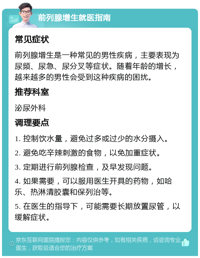 前列腺增生就医指南 常见症状 前列腺增生是一种常见的男性疾病，主要表现为尿频、尿急、尿分叉等症状。随着年龄的增长，越来越多的男性会受到这种疾病的困扰。 推荐科室 泌尿外科 调理要点 1. 控制饮水量，避免过多或过少的水分摄入。 2. 避免吃辛辣刺激的食物，以免加重症状。 3. 定期进行前列腺检查，及早发现问题。 4. 如果需要，可以服用医生开具的药物，如哈乐、热淋清胶囊和保列治等。 5. 在医生的指导下，可能需要长期放置尿管，以缓解症状。