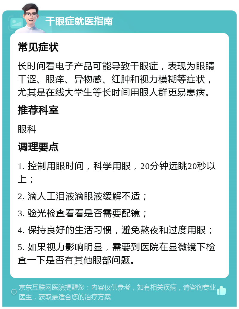 干眼症就医指南 常见症状 长时间看电子产品可能导致干眼症，表现为眼睛干涩、眼痒、异物感、红肿和视力模糊等症状，尤其是在线大学生等长时间用眼人群更易患病。 推荐科室 眼科 调理要点 1. 控制用眼时间，科学用眼，20分钟远眺20秒以上； 2. 滴人工泪液滴眼液缓解不适； 3. 验光检查看看是否需要配镜； 4. 保持良好的生活习惯，避免熬夜和过度用眼； 5. 如果视力影响明显，需要到医院在显微镜下检查一下是否有其他眼部问题。