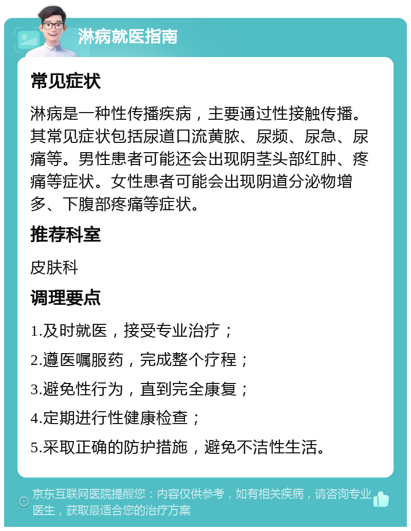 淋病就医指南 常见症状 淋病是一种性传播疾病，主要通过性接触传播。其常见症状包括尿道口流黄脓、尿频、尿急、尿痛等。男性患者可能还会出现阴茎头部红肿、疼痛等症状。女性患者可能会出现阴道分泌物增多、下腹部疼痛等症状。 推荐科室 皮肤科 调理要点 1.及时就医，接受专业治疗； 2.遵医嘱服药，完成整个疗程； 3.避免性行为，直到完全康复； 4.定期进行性健康检查； 5.采取正确的防护措施，避免不洁性生活。