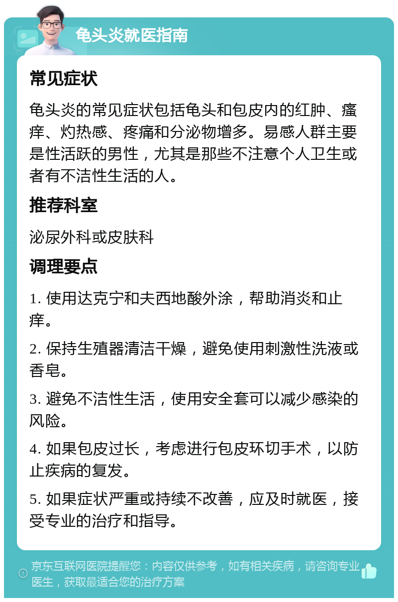 龟头炎就医指南 常见症状 龟头炎的常见症状包括龟头和包皮内的红肿、瘙痒、灼热感、疼痛和分泌物增多。易感人群主要是性活跃的男性，尤其是那些不注意个人卫生或者有不洁性生活的人。 推荐科室 泌尿外科或皮肤科 调理要点 1. 使用达克宁和夫西地酸外涂，帮助消炎和止痒。 2. 保持生殖器清洁干燥，避免使用刺激性洗液或香皂。 3. 避免不洁性生活，使用安全套可以减少感染的风险。 4. 如果包皮过长，考虑进行包皮环切手术，以防止疾病的复发。 5. 如果症状严重或持续不改善，应及时就医，接受专业的治疗和指导。