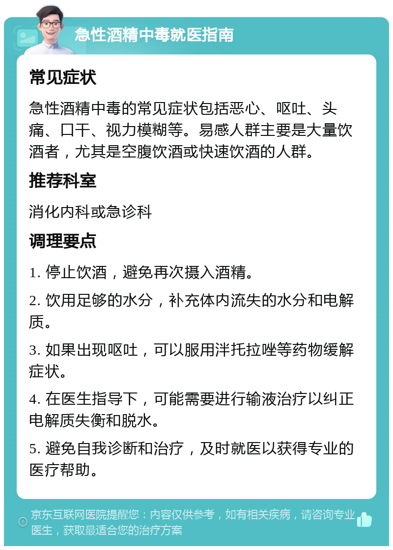 急性酒精中毒就医指南 常见症状 急性酒精中毒的常见症状包括恶心、呕吐、头痛、口干、视力模糊等。易感人群主要是大量饮酒者，尤其是空腹饮酒或快速饮酒的人群。 推荐科室 消化内科或急诊科 调理要点 1. 停止饮酒，避免再次摄入酒精。 2. 饮用足够的水分，补充体内流失的水分和电解质。 3. 如果出现呕吐，可以服用泮托拉唑等药物缓解症状。 4. 在医生指导下，可能需要进行输液治疗以纠正电解质失衡和脱水。 5. 避免自我诊断和治疗，及时就医以获得专业的医疗帮助。