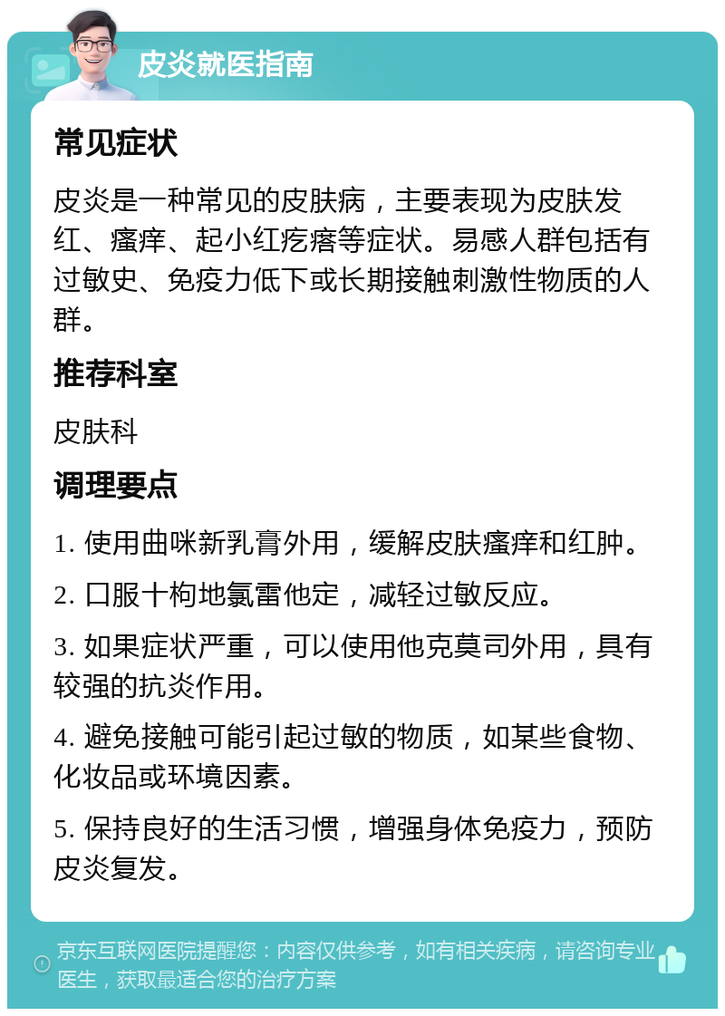 皮炎就医指南 常见症状 皮炎是一种常见的皮肤病，主要表现为皮肤发红、瘙痒、起小红疙瘩等症状。易感人群包括有过敏史、免疫力低下或长期接触刺激性物质的人群。 推荐科室 皮肤科 调理要点 1. 使用曲咪新乳膏外用，缓解皮肤瘙痒和红肿。 2. 口服十枸地氯雷他定，减轻过敏反应。 3. 如果症状严重，可以使用他克莫司外用，具有较强的抗炎作用。 4. 避免接触可能引起过敏的物质，如某些食物、化妆品或环境因素。 5. 保持良好的生活习惯，增强身体免疫力，预防皮炎复发。