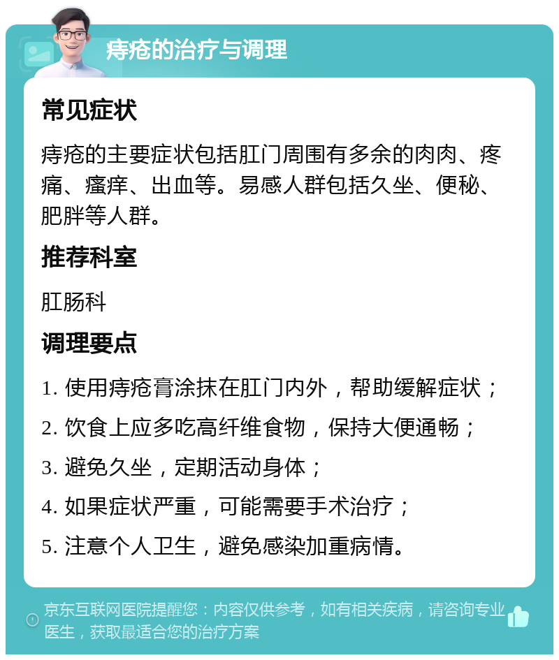 痔疮的治疗与调理 常见症状 痔疮的主要症状包括肛门周围有多余的肉肉、疼痛、瘙痒、出血等。易感人群包括久坐、便秘、肥胖等人群。 推荐科室 肛肠科 调理要点 1. 使用痔疮膏涂抹在肛门内外，帮助缓解症状； 2. 饮食上应多吃高纤维食物，保持大便通畅； 3. 避免久坐，定期活动身体； 4. 如果症状严重，可能需要手术治疗； 5. 注意个人卫生，避免感染加重病情。