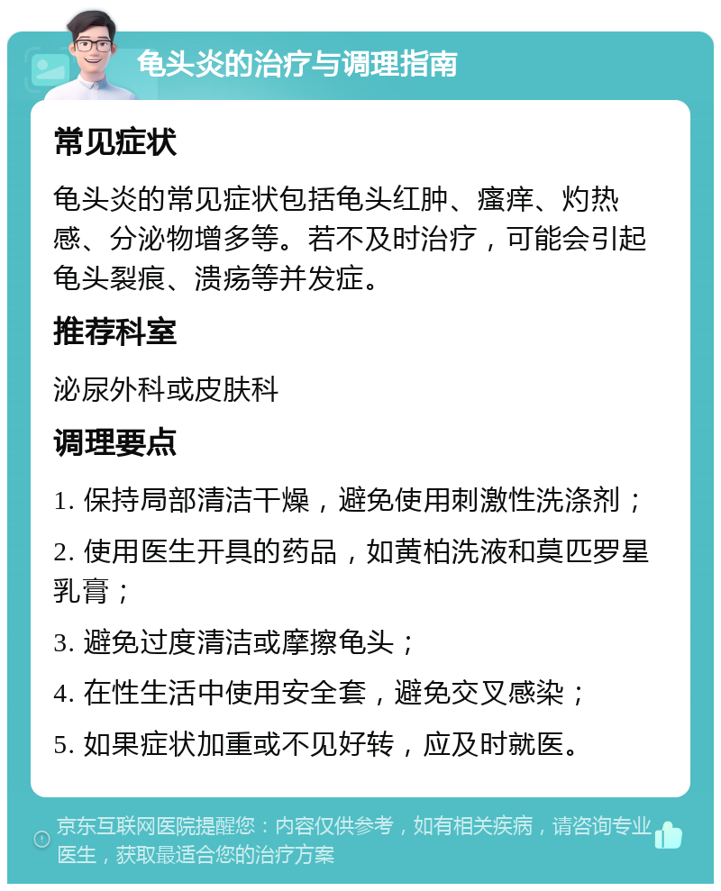 龟头炎的治疗与调理指南 常见症状 龟头炎的常见症状包括龟头红肿、瘙痒、灼热感、分泌物增多等。若不及时治疗，可能会引起龟头裂痕、溃疡等并发症。 推荐科室 泌尿外科或皮肤科 调理要点 1. 保持局部清洁干燥，避免使用刺激性洗涤剂； 2. 使用医生开具的药品，如黄柏洗液和莫匹罗星乳膏； 3. 避免过度清洁或摩擦龟头； 4. 在性生活中使用安全套，避免交叉感染； 5. 如果症状加重或不见好转，应及时就医。