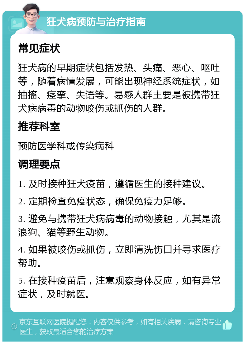 狂犬病预防与治疗指南 常见症状 狂犬病的早期症状包括发热、头痛、恶心、呕吐等，随着病情发展，可能出现神经系统症状，如抽搐、痉挛、失语等。易感人群主要是被携带狂犬病病毒的动物咬伤或抓伤的人群。 推荐科室 预防医学科或传染病科 调理要点 1. 及时接种狂犬疫苗，遵循医生的接种建议。 2. 定期检查免疫状态，确保免疫力足够。 3. 避免与携带狂犬病病毒的动物接触，尤其是流浪狗、猫等野生动物。 4. 如果被咬伤或抓伤，立即清洗伤口并寻求医疗帮助。 5. 在接种疫苗后，注意观察身体反应，如有异常症状，及时就医。