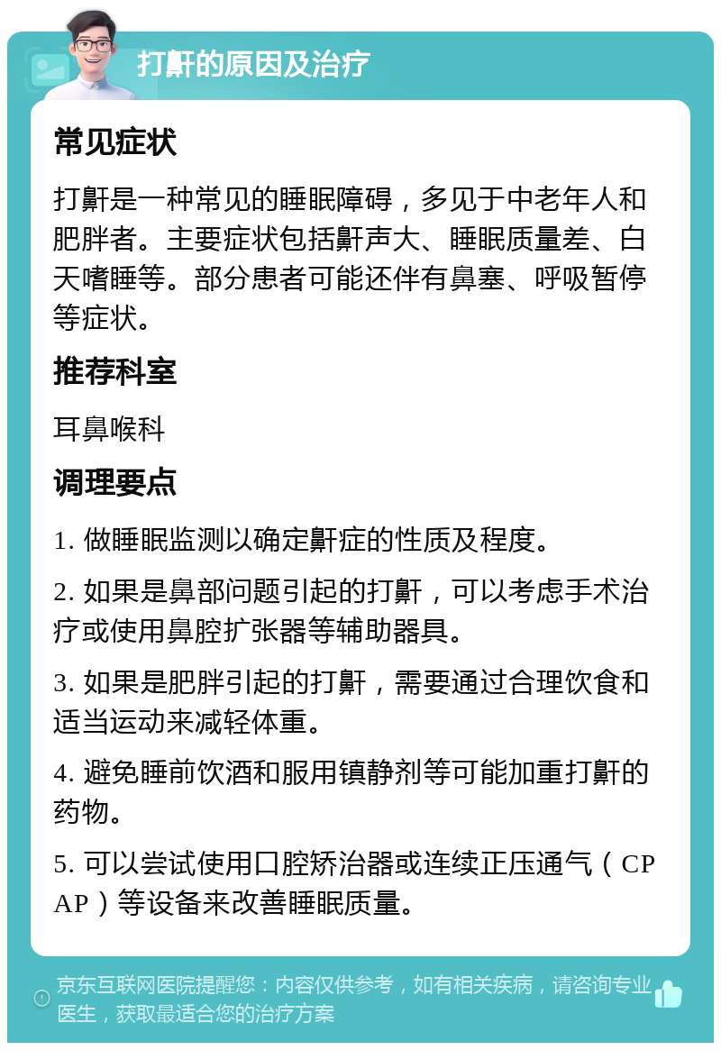 打鼾的原因及治疗 常见症状 打鼾是一种常见的睡眠障碍，多见于中老年人和肥胖者。主要症状包括鼾声大、睡眠质量差、白天嗜睡等。部分患者可能还伴有鼻塞、呼吸暂停等症状。 推荐科室 耳鼻喉科 调理要点 1. 做睡眠监测以确定鼾症的性质及程度。 2. 如果是鼻部问题引起的打鼾，可以考虑手术治疗或使用鼻腔扩张器等辅助器具。 3. 如果是肥胖引起的打鼾，需要通过合理饮食和适当运动来减轻体重。 4. 避免睡前饮酒和服用镇静剂等可能加重打鼾的药物。 5. 可以尝试使用口腔矫治器或连续正压通气（CPAP）等设备来改善睡眠质量。