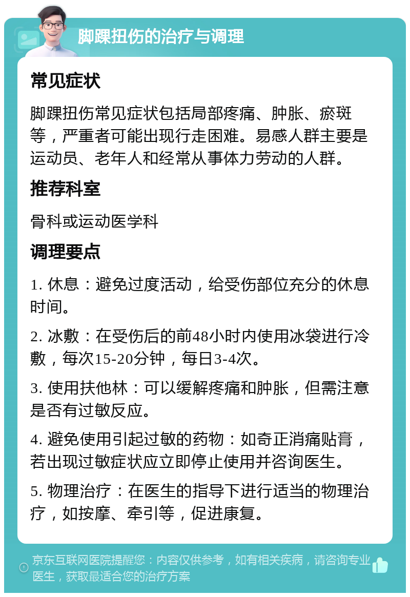 脚踝扭伤的治疗与调理 常见症状 脚踝扭伤常见症状包括局部疼痛、肿胀、瘀斑等，严重者可能出现行走困难。易感人群主要是运动员、老年人和经常从事体力劳动的人群。 推荐科室 骨科或运动医学科 调理要点 1. 休息：避免过度活动，给受伤部位充分的休息时间。 2. 冰敷：在受伤后的前48小时内使用冰袋进行冷敷，每次15-20分钟，每日3-4次。 3. 使用扶他林：可以缓解疼痛和肿胀，但需注意是否有过敏反应。 4. 避免使用引起过敏的药物：如奇正消痛贴膏，若出现过敏症状应立即停止使用并咨询医生。 5. 物理治疗：在医生的指导下进行适当的物理治疗，如按摩、牵引等，促进康复。