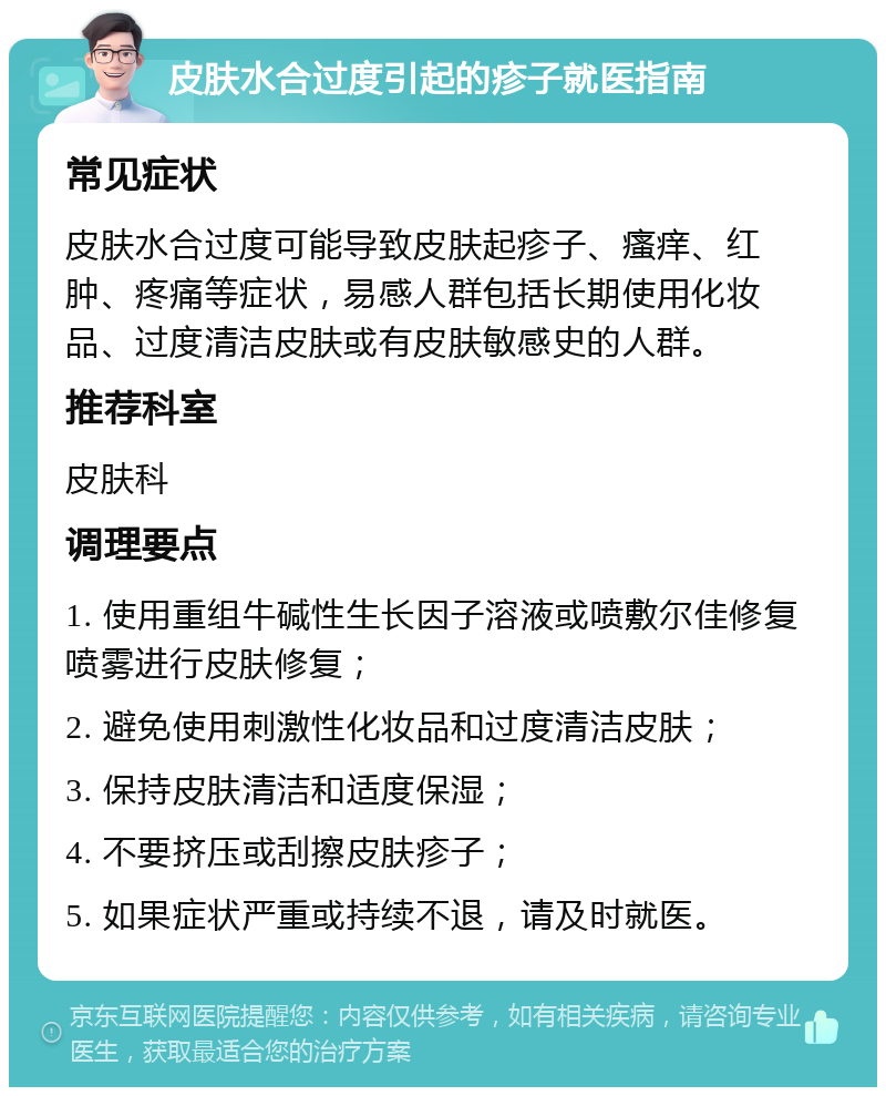 皮肤水合过度引起的疹子就医指南 常见症状 皮肤水合过度可能导致皮肤起疹子、瘙痒、红肿、疼痛等症状，易感人群包括长期使用化妆品、过度清洁皮肤或有皮肤敏感史的人群。 推荐科室 皮肤科 调理要点 1. 使用重组牛碱性生长因子溶液或喷敷尔佳修复喷雾进行皮肤修复； 2. 避免使用刺激性化妆品和过度清洁皮肤； 3. 保持皮肤清洁和适度保湿； 4. 不要挤压或刮擦皮肤疹子； 5. 如果症状严重或持续不退，请及时就医。