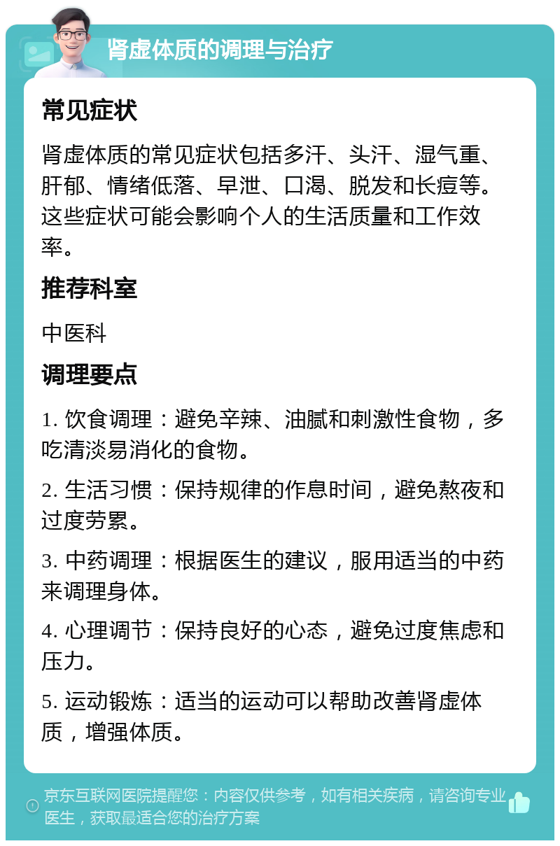 肾虚体质的调理与治疗 常见症状 肾虚体质的常见症状包括多汗、头汗、湿气重、肝郁、情绪低落、早泄、口渴、脱发和长痘等。这些症状可能会影响个人的生活质量和工作效率。 推荐科室 中医科 调理要点 1. 饮食调理：避免辛辣、油腻和刺激性食物，多吃清淡易消化的食物。 2. 生活习惯：保持规律的作息时间，避免熬夜和过度劳累。 3. 中药调理：根据医生的建议，服用适当的中药来调理身体。 4. 心理调节：保持良好的心态，避免过度焦虑和压力。 5. 运动锻炼：适当的运动可以帮助改善肾虚体质，增强体质。