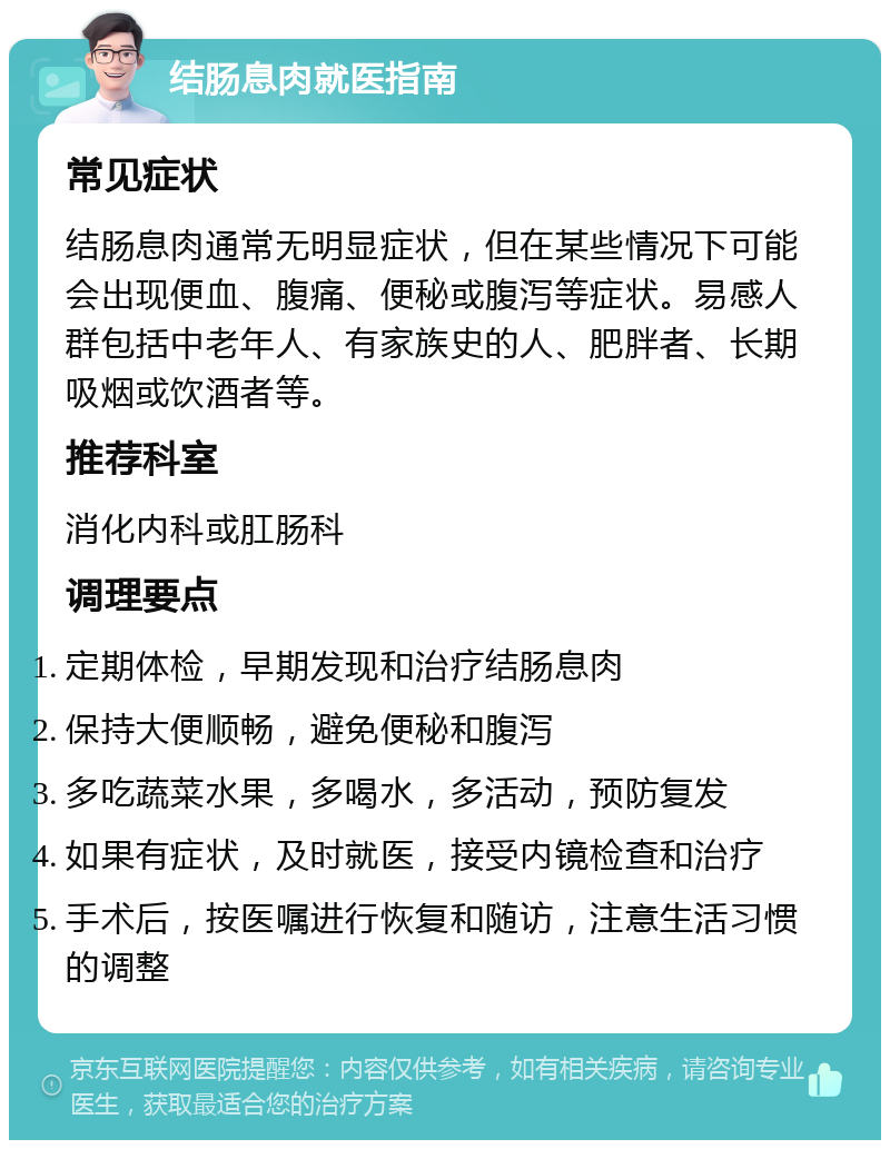 结肠息肉就医指南 常见症状 结肠息肉通常无明显症状，但在某些情况下可能会出现便血、腹痛、便秘或腹泻等症状。易感人群包括中老年人、有家族史的人、肥胖者、长期吸烟或饮酒者等。 推荐科室 消化内科或肛肠科 调理要点 定期体检，早期发现和治疗结肠息肉 保持大便顺畅，避免便秘和腹泻 多吃蔬菜水果，多喝水，多活动，预防复发 如果有症状，及时就医，接受内镜检查和治疗 手术后，按医嘱进行恢复和随访，注意生活习惯的调整