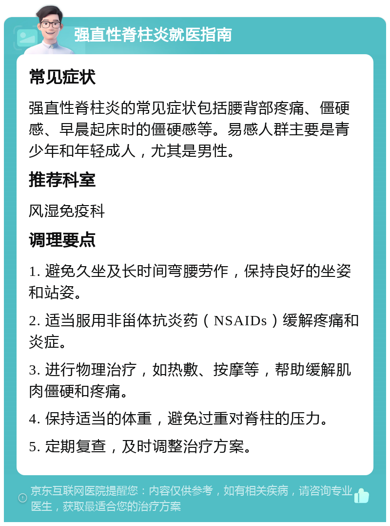 强直性脊柱炎就医指南 常见症状 强直性脊柱炎的常见症状包括腰背部疼痛、僵硬感、早晨起床时的僵硬感等。易感人群主要是青少年和年轻成人，尤其是男性。 推荐科室 风湿免疫科 调理要点 1. 避免久坐及长时间弯腰劳作，保持良好的坐姿和站姿。 2. 适当服用非甾体抗炎药（NSAIDs）缓解疼痛和炎症。 3. 进行物理治疗，如热敷、按摩等，帮助缓解肌肉僵硬和疼痛。 4. 保持适当的体重，避免过重对脊柱的压力。 5. 定期复查，及时调整治疗方案。