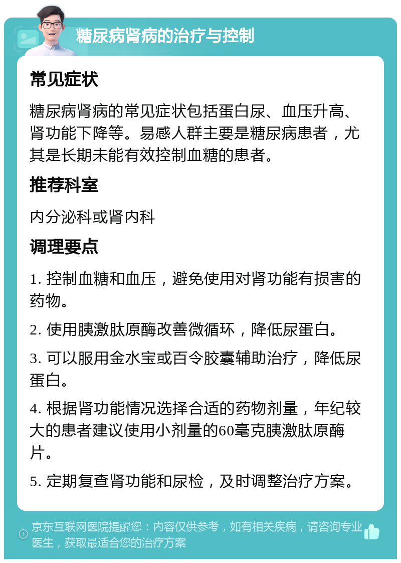 糖尿病肾病的治疗与控制 常见症状 糖尿病肾病的常见症状包括蛋白尿、血压升高、肾功能下降等。易感人群主要是糖尿病患者，尤其是长期未能有效控制血糖的患者。 推荐科室 内分泌科或肾内科 调理要点 1. 控制血糖和血压，避免使用对肾功能有损害的药物。 2. 使用胰激肽原酶改善微循环，降低尿蛋白。 3. 可以服用金水宝或百令胶囊辅助治疗，降低尿蛋白。 4. 根据肾功能情况选择合适的药物剂量，年纪较大的患者建议使用小剂量的60毫克胰激肽原酶片。 5. 定期复查肾功能和尿检，及时调整治疗方案。