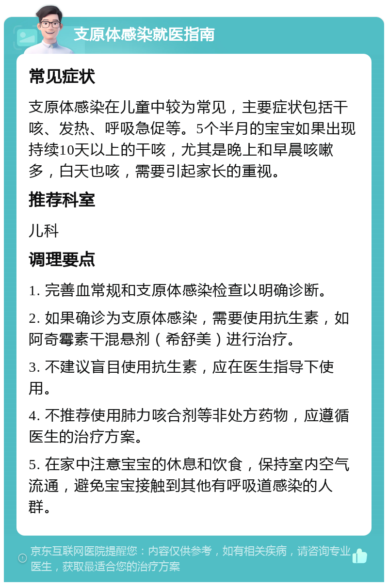 支原体感染就医指南 常见症状 支原体感染在儿童中较为常见，主要症状包括干咳、发热、呼吸急促等。5个半月的宝宝如果出现持续10天以上的干咳，尤其是晚上和早晨咳嗽多，白天也咳，需要引起家长的重视。 推荐科室 儿科 调理要点 1. 完善血常规和支原体感染检查以明确诊断。 2. 如果确诊为支原体感染，需要使用抗生素，如阿奇霉素干混悬剂（希舒美）进行治疗。 3. 不建议盲目使用抗生素，应在医生指导下使用。 4. 不推荐使用肺力咳合剂等非处方药物，应遵循医生的治疗方案。 5. 在家中注意宝宝的休息和饮食，保持室内空气流通，避免宝宝接触到其他有呼吸道感染的人群。