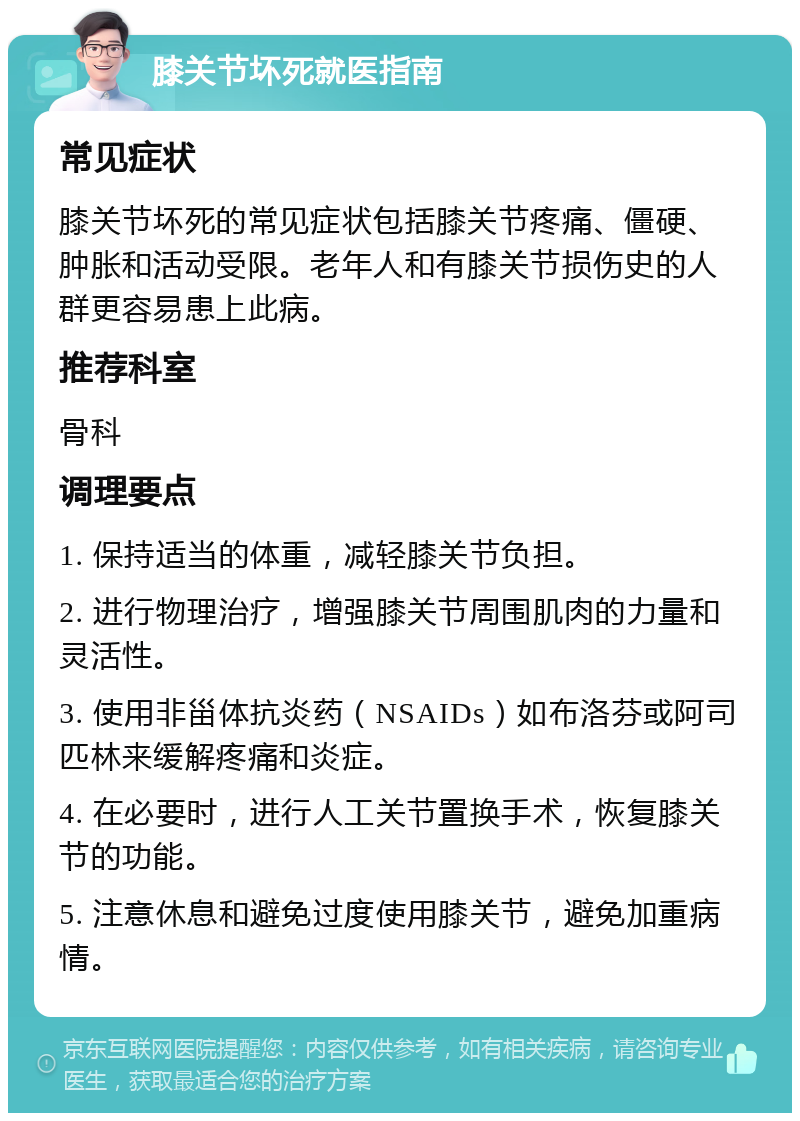 膝关节坏死就医指南 常见症状 膝关节坏死的常见症状包括膝关节疼痛、僵硬、肿胀和活动受限。老年人和有膝关节损伤史的人群更容易患上此病。 推荐科室 骨科 调理要点 1. 保持适当的体重，减轻膝关节负担。 2. 进行物理治疗，增强膝关节周围肌肉的力量和灵活性。 3. 使用非甾体抗炎药（NSAIDs）如布洛芬或阿司匹林来缓解疼痛和炎症。 4. 在必要时，进行人工关节置换手术，恢复膝关节的功能。 5. 注意休息和避免过度使用膝关节，避免加重病情。