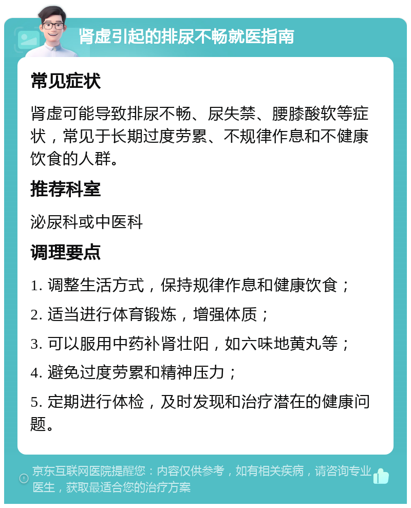 肾虚引起的排尿不畅就医指南 常见症状 肾虚可能导致排尿不畅、尿失禁、腰膝酸软等症状，常见于长期过度劳累、不规律作息和不健康饮食的人群。 推荐科室 泌尿科或中医科 调理要点 1. 调整生活方式，保持规律作息和健康饮食； 2. 适当进行体育锻炼，增强体质； 3. 可以服用中药补肾壮阳，如六味地黄丸等； 4. 避免过度劳累和精神压力； 5. 定期进行体检，及时发现和治疗潜在的健康问题。