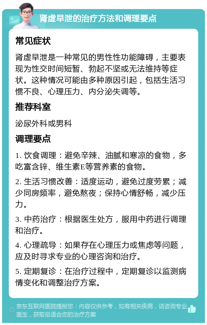 肾虚早泄的治疗方法和调理要点 常见症状 肾虚早泄是一种常见的男性性功能障碍，主要表现为性交时间短暂、勃起不坚或无法维持等症状。这种情况可能由多种原因引起，包括生活习惯不良、心理压力、内分泌失调等。 推荐科室 泌尿外科或男科 调理要点 1. 饮食调理：避免辛辣、油腻和寒凉的食物，多吃富含锌、维生素E等营养素的食物。 2. 生活习惯改善：适度运动，避免过度劳累；减少同房频率，避免熬夜；保持心情舒畅，减少压力。 3. 中药治疗：根据医生处方，服用中药进行调理和治疗。 4. 心理疏导：如果存在心理压力或焦虑等问题，应及时寻求专业的心理咨询和治疗。 5. 定期复诊：在治疗过程中，定期复诊以监测病情变化和调整治疗方案。