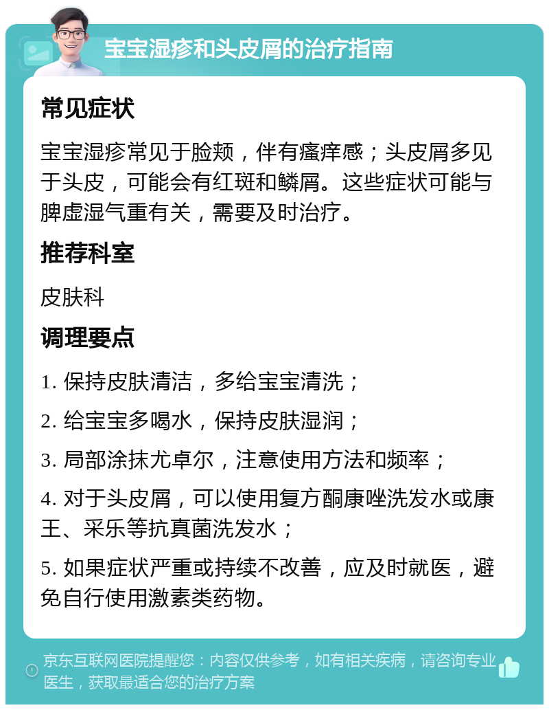 宝宝湿疹和头皮屑的治疗指南 常见症状 宝宝湿疹常见于脸颊，伴有瘙痒感；头皮屑多见于头皮，可能会有红斑和鳞屑。这些症状可能与脾虚湿气重有关，需要及时治疗。 推荐科室 皮肤科 调理要点 1. 保持皮肤清洁，多给宝宝清洗； 2. 给宝宝多喝水，保持皮肤湿润； 3. 局部涂抹尤卓尔，注意使用方法和频率； 4. 对于头皮屑，可以使用复方酮康唑洗发水或康王、采乐等抗真菌洗发水； 5. 如果症状严重或持续不改善，应及时就医，避免自行使用激素类药物。