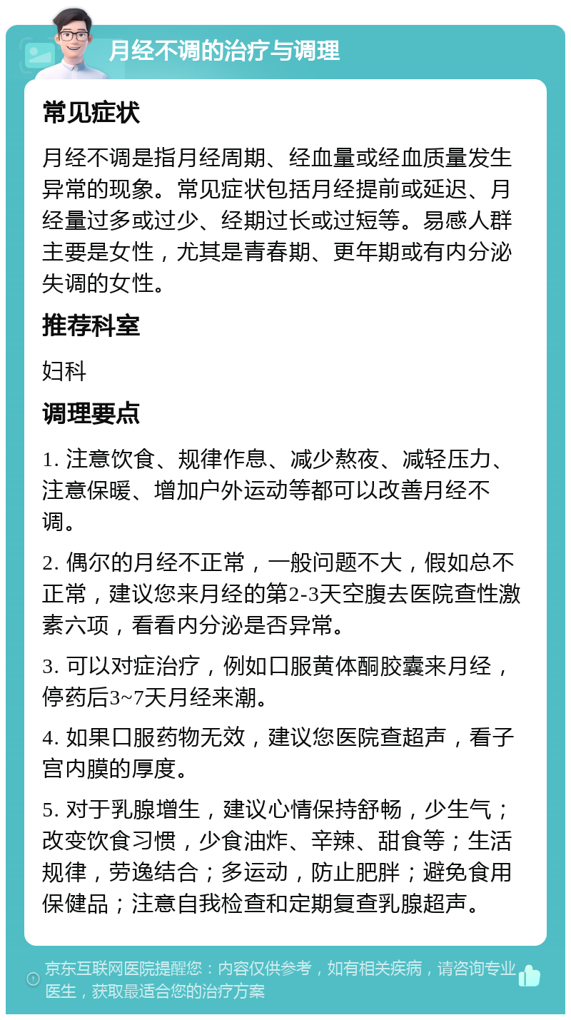 月经不调的治疗与调理 常见症状 月经不调是指月经周期、经血量或经血质量发生异常的现象。常见症状包括月经提前或延迟、月经量过多或过少、经期过长或过短等。易感人群主要是女性，尤其是青春期、更年期或有内分泌失调的女性。 推荐科室 妇科 调理要点 1. 注意饮食、规律作息、减少熬夜、减轻压力、注意保暖、增加户外运动等都可以改善月经不调。 2. 偶尔的月经不正常，一般问题不大，假如总不正常，建议您来月经的第2-3天空腹去医院查性激素六项，看看内分泌是否异常。 3. 可以对症治疗，例如口服黄体酮胶囊来月经，停药后3~7天月经来潮。 4. 如果口服药物无效，建议您医院查超声，看子宫内膜的厚度。 5. 对于乳腺增生，建议心情保持舒畅，少生气；改变饮食习惯，少食油炸、辛辣、甜食等；生活规律，劳逸结合；多运动，防止肥胖；避免食用保健品；注意自我检查和定期复查乳腺超声。