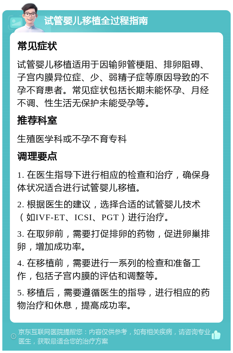 试管婴儿移植全过程指南 常见症状 试管婴儿移植适用于因输卵管梗阻、排卵阻碍、子宫内膜异位症、少、弱精子症等原因导致的不孕不育患者。常见症状包括长期未能怀孕、月经不调、性生活无保护未能受孕等。 推荐科室 生殖医学科或不孕不育专科 调理要点 1. 在医生指导下进行相应的检查和治疗，确保身体状况适合进行试管婴儿移植。 2. 根据医生的建议，选择合适的试管婴儿技术（如IVF-ET、ICSI、PGT）进行治疗。 3. 在取卵前，需要打促排卵的药物，促进卵巢排卵，增加成功率。 4. 在移植前，需要进行一系列的检查和准备工作，包括子宫内膜的评估和调整等。 5. 移植后，需要遵循医生的指导，进行相应的药物治疗和休息，提高成功率。