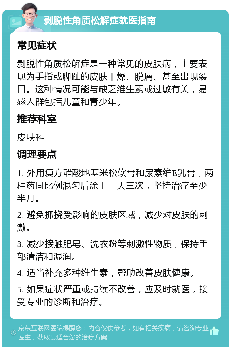 剥脱性角质松解症就医指南 常见症状 剥脱性角质松解症是一种常见的皮肤病，主要表现为手指或脚趾的皮肤干燥、脱屑、甚至出现裂口。这种情况可能与缺乏维生素或过敏有关，易感人群包括儿童和青少年。 推荐科室 皮肤科 调理要点 1. 外用复方醋酸地塞米松软膏和尿素维E乳膏，两种药同比例混匀后涂上一天三次，坚持治疗至少半月。 2. 避免抓挠受影响的皮肤区域，减少对皮肤的刺激。 3. 减少接触肥皂、洗衣粉等刺激性物质，保持手部清洁和湿润。 4. 适当补充多种维生素，帮助改善皮肤健康。 5. 如果症状严重或持续不改善，应及时就医，接受专业的诊断和治疗。