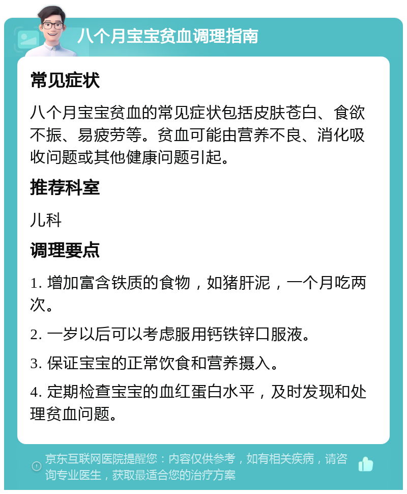 八个月宝宝贫血调理指南 常见症状 八个月宝宝贫血的常见症状包括皮肤苍白、食欲不振、易疲劳等。贫血可能由营养不良、消化吸收问题或其他健康问题引起。 推荐科室 儿科 调理要点 1. 增加富含铁质的食物，如猪肝泥，一个月吃两次。 2. 一岁以后可以考虑服用钙铁锌口服液。 3. 保证宝宝的正常饮食和营养摄入。 4. 定期检查宝宝的血红蛋白水平，及时发现和处理贫血问题。