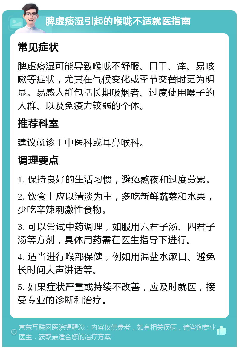 脾虚痰湿引起的喉咙不适就医指南 常见症状 脾虚痰湿可能导致喉咙不舒服、口干、痒、易咳嗽等症状，尤其在气候变化或季节交替时更为明显。易感人群包括长期吸烟者、过度使用嗓子的人群、以及免疫力较弱的个体。 推荐科室 建议就诊于中医科或耳鼻喉科。 调理要点 1. 保持良好的生活习惯，避免熬夜和过度劳累。 2. 饮食上应以清淡为主，多吃新鲜蔬菜和水果，少吃辛辣刺激性食物。 3. 可以尝试中药调理，如服用六君子汤、四君子汤等方剂，具体用药需在医生指导下进行。 4. 适当进行喉部保健，例如用温盐水漱口、避免长时间大声讲话等。 5. 如果症状严重或持续不改善，应及时就医，接受专业的诊断和治疗。