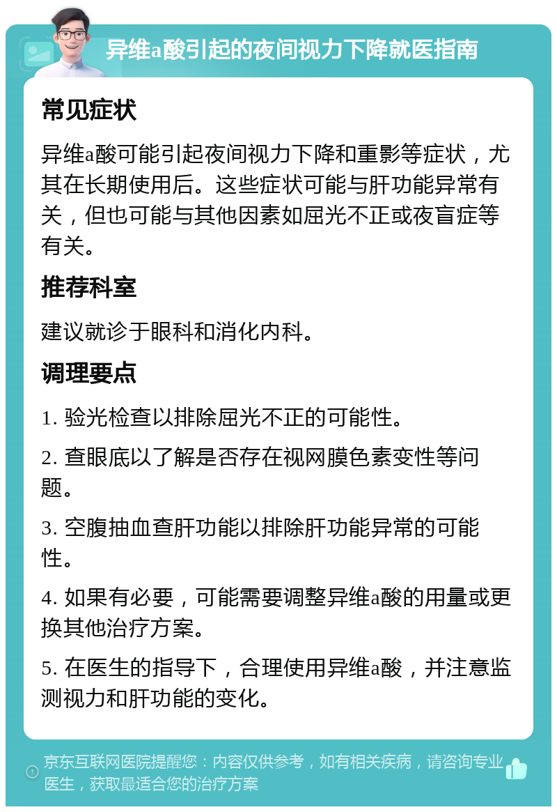 异维a酸引起的夜间视力下降就医指南 常见症状 异维a酸可能引起夜间视力下降和重影等症状，尤其在长期使用后。这些症状可能与肝功能异常有关，但也可能与其他因素如屈光不正或夜盲症等有关。 推荐科室 建议就诊于眼科和消化内科。 调理要点 1. 验光检查以排除屈光不正的可能性。 2. 查眼底以了解是否存在视网膜色素变性等问题。 3. 空腹抽血查肝功能以排除肝功能异常的可能性。 4. 如果有必要，可能需要调整异维a酸的用量或更换其他治疗方案。 5. 在医生的指导下，合理使用异维a酸，并注意监测视力和肝功能的变化。