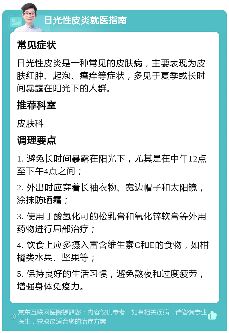 日光性皮炎就医指南 常见症状 日光性皮炎是一种常见的皮肤病，主要表现为皮肤红肿、起泡、瘙痒等症状，多见于夏季或长时间暴露在阳光下的人群。 推荐科室 皮肤科 调理要点 1. 避免长时间暴露在阳光下，尤其是在中午12点至下午4点之间； 2. 外出时应穿着长袖衣物、宽边帽子和太阳镜，涂抹防晒霜； 3. 使用丁酸氢化可的松乳膏和氧化锌软膏等外用药物进行局部治疗； 4. 饮食上应多摄入富含维生素C和E的食物，如柑橘类水果、坚果等； 5. 保持良好的生活习惯，避免熬夜和过度疲劳，增强身体免疫力。