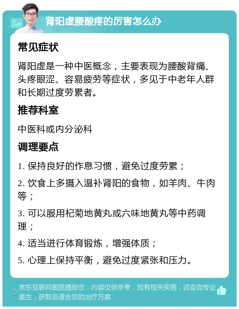 肾阳虚腰酸疼的厉害怎么办 常见症状 肾阳虚是一种中医概念，主要表现为腰酸背痛、头疼眼涩、容易疲劳等症状，多见于中老年人群和长期过度劳累者。 推荐科室 中医科或内分泌科 调理要点 1. 保持良好的作息习惯，避免过度劳累； 2. 饮食上多摄入温补肾阳的食物，如羊肉、牛肉等； 3. 可以服用杞菊地黄丸或六味地黄丸等中药调理； 4. 适当进行体育锻炼，增强体质； 5. 心理上保持平衡，避免过度紧张和压力。